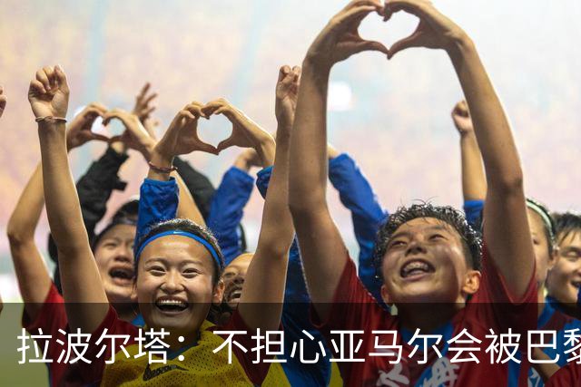 拉波尔塔：不担心亚马尔会被巴黎的高薪诱惑，对巴萨底蕴充满信心