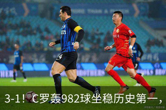 3-1！C罗轰982球坐稳历史第一，，赛后这一举动才是真格局