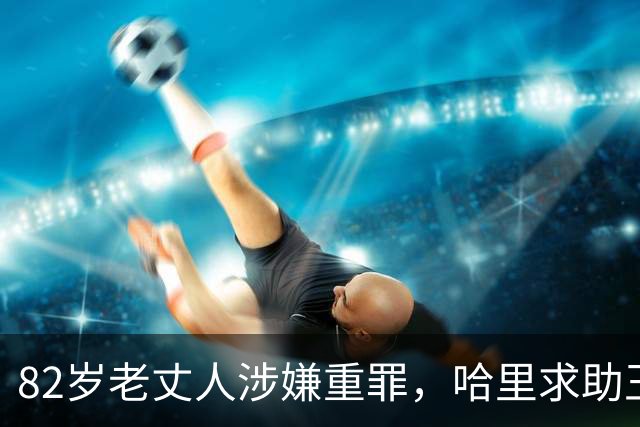 82岁老丈人涉嫌重罪，哈里求助王室遭拒！查尔斯：别来沾边！